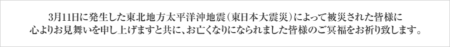 3月11日に発生した東北地方太平洋沖地震（東日本大震災）によって被災された皆様に心よりお見舞いを申し上げますと共に、お亡くなりになられました皆様のご冥福をお祈り致します。